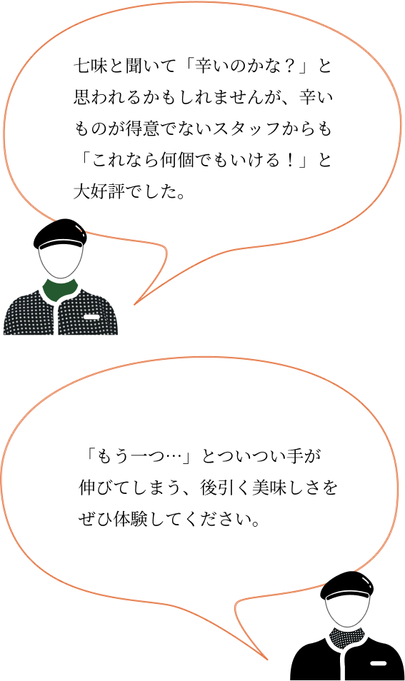 「七味と聞いて「辛いのかな？」と思われるかもしれませんが、辛いものが得意でないスタッフからも「これなら何個でもいける！」と大好評でした。」、「「もう一つ…」とついつい手が伸びてしまう、後引く美味しさをぜひ体験してください。」