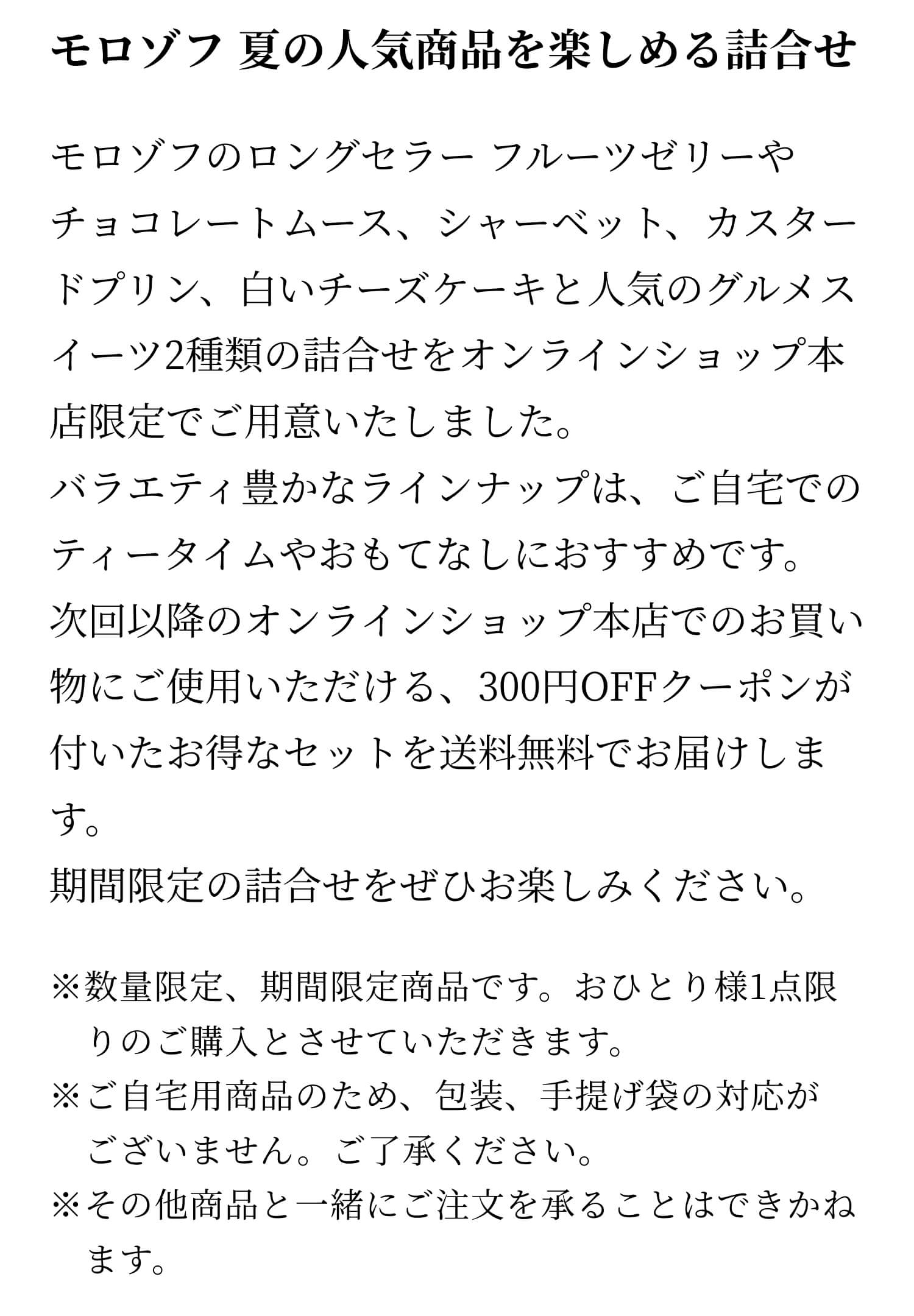 モロゾフのロングセラー フルーツゼリーやチョコレートムース、シャーベット、カスタードプリン、白いチーズケーキと人気のグルメスイーツ2種類の詰合せをオンラインショップ本店限定でご用意いたしました。バラエティ豊かなラインナップは、ご自宅でのティータイムやおもてなしにおすすめです。次回以降のオンラインショップ本店でのお買い物にご使用いただける、300円OFFクーポンが付いたお得なセットを送料無料でお届けします。期間限定の詰合せをぜひお楽しみください。