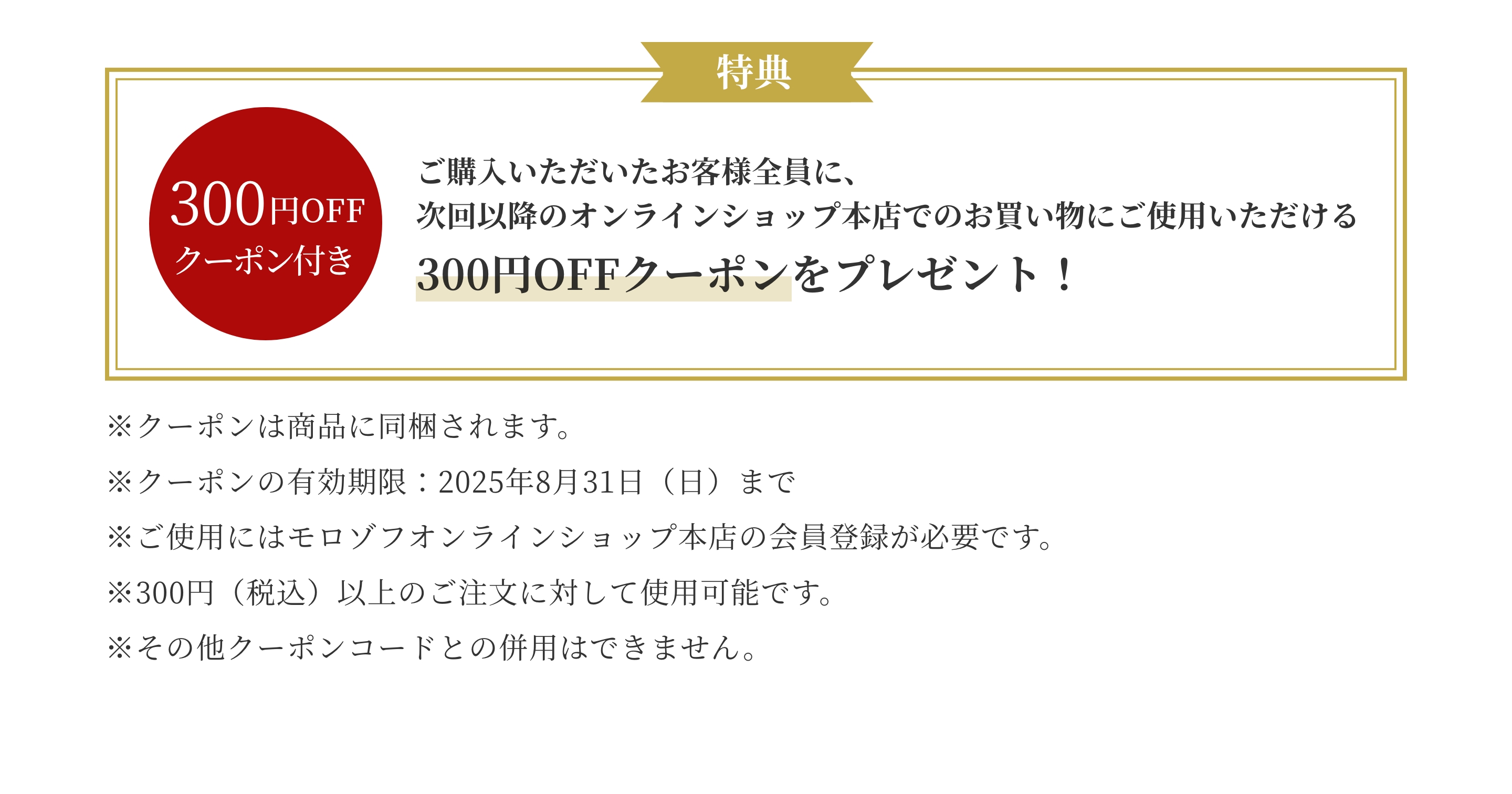 ご購入いただいたお客様全員に、次回以降のオンラインショップ本店でのお買い物にご使用いただける300円OFFクーポンをプレゼント！
