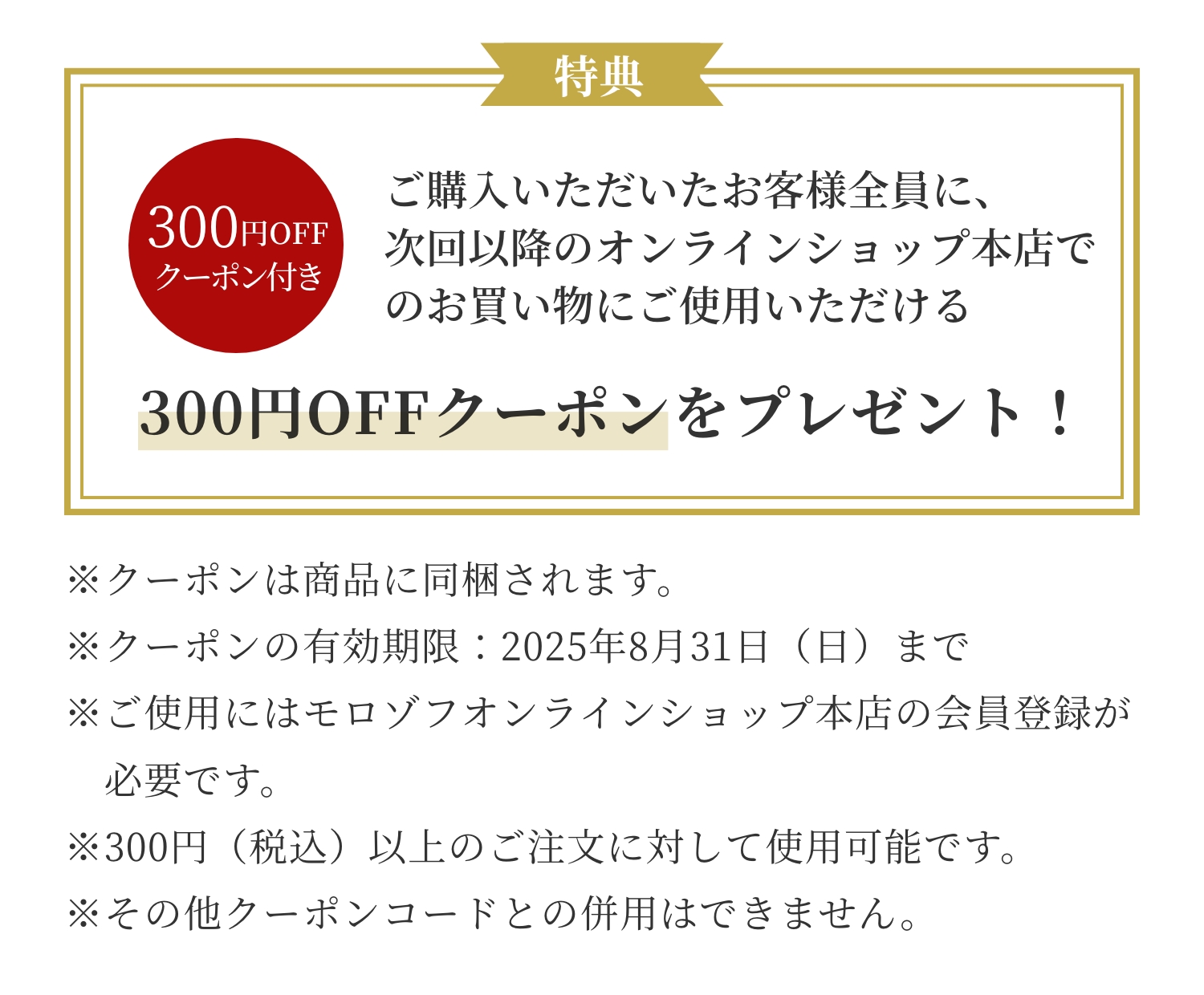 ご購入いただいたお客様全員に、次回以降のオンラインショップ本店でのお買い物にご使用いただける300円OFFクーポンをプレゼント！