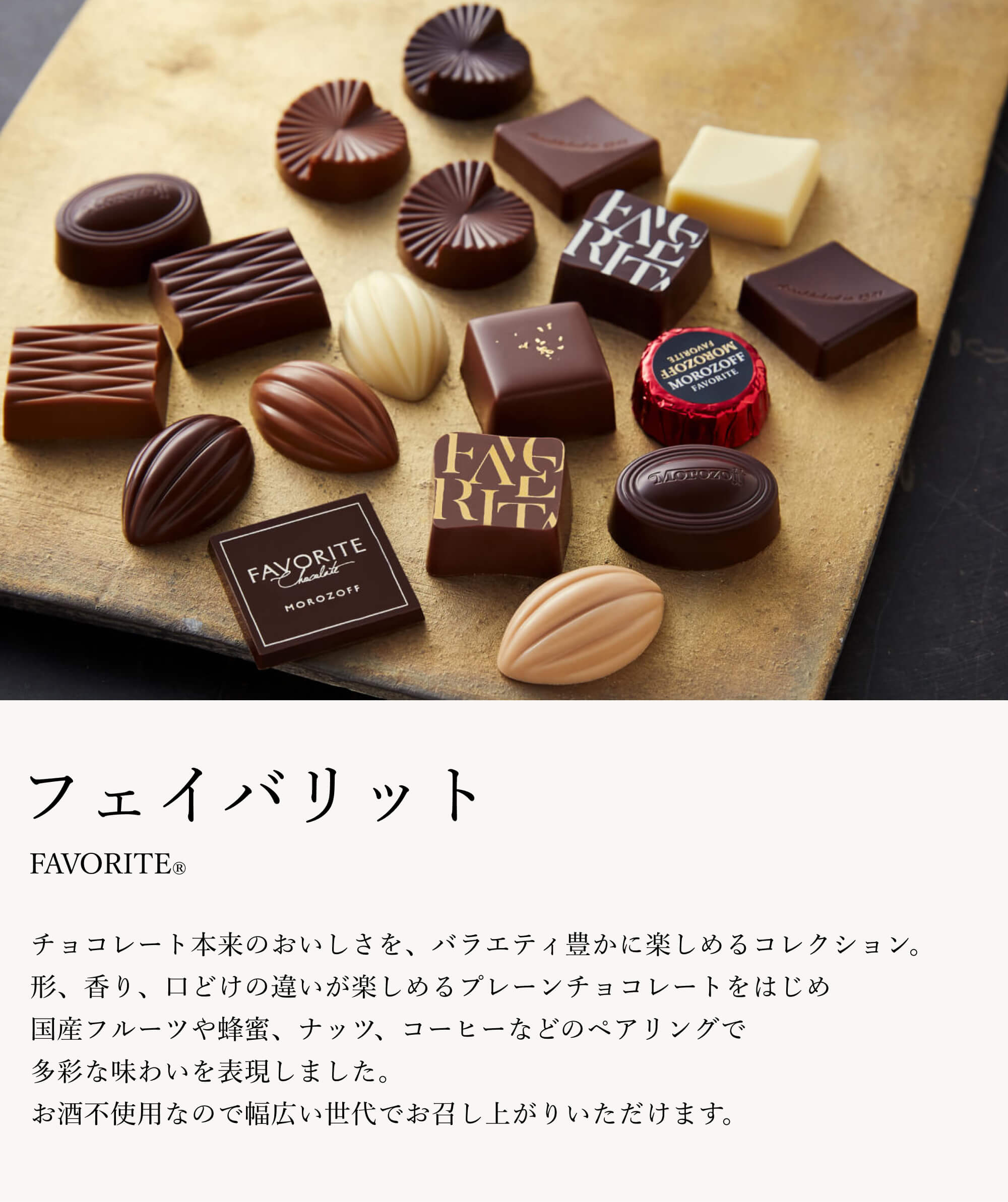 チョコレート本来のおいしさを、バラエティ豊かに楽しめるコレクション。形、香り、口どけの違いが楽しめるプレーンチョコレートをはじめ、国産フルーツや蜂蜜、ナッツ、コーヒーなどのペアリングで多彩な味わいを表現しました。お酒不使用なので幅広い世代でお召し上がりいただけます。