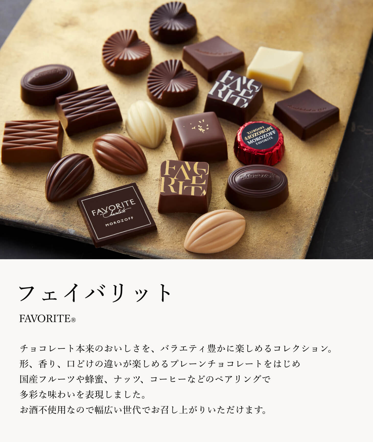 チョコレート本来のおいしさを、バラエティ豊かに楽しめるコレクション。形、香り、口どけの違いが楽しめるプレーンチョコレートをはじめ、国産フルーツや蜂蜜、ナッツ、コーヒーなどのペアリングで多彩な味わいを表現しました。お酒不使用なので幅広い世代でお召し上がりいただけます。