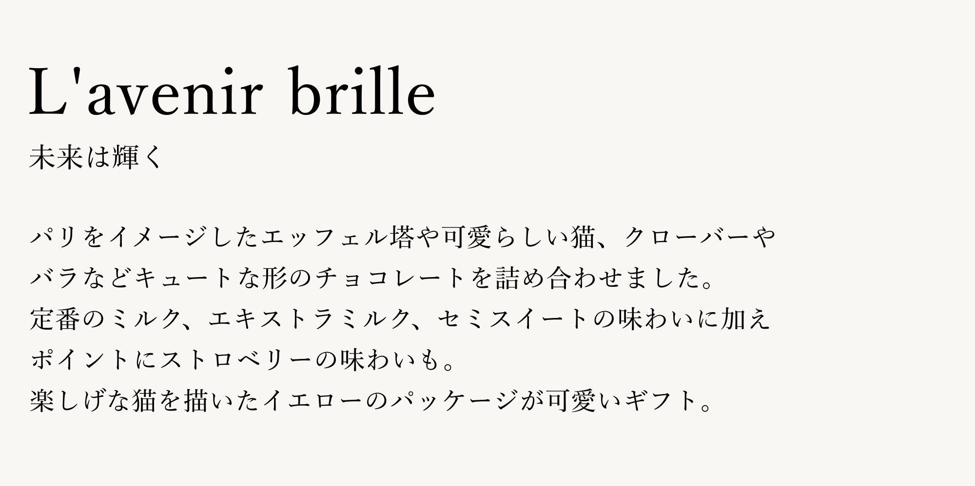 パリをイメージしたエッフェル塔や可愛らしい猫、クローバーやバラなどキュートな形のチョコレートを詰め合わせました。定番のミルク、エキストラミルク、セミスイートの味わいに加え、ポイントにストロベリーの味わいも。楽しげな猫を描いたイエローのパッケージが可愛いギフト。